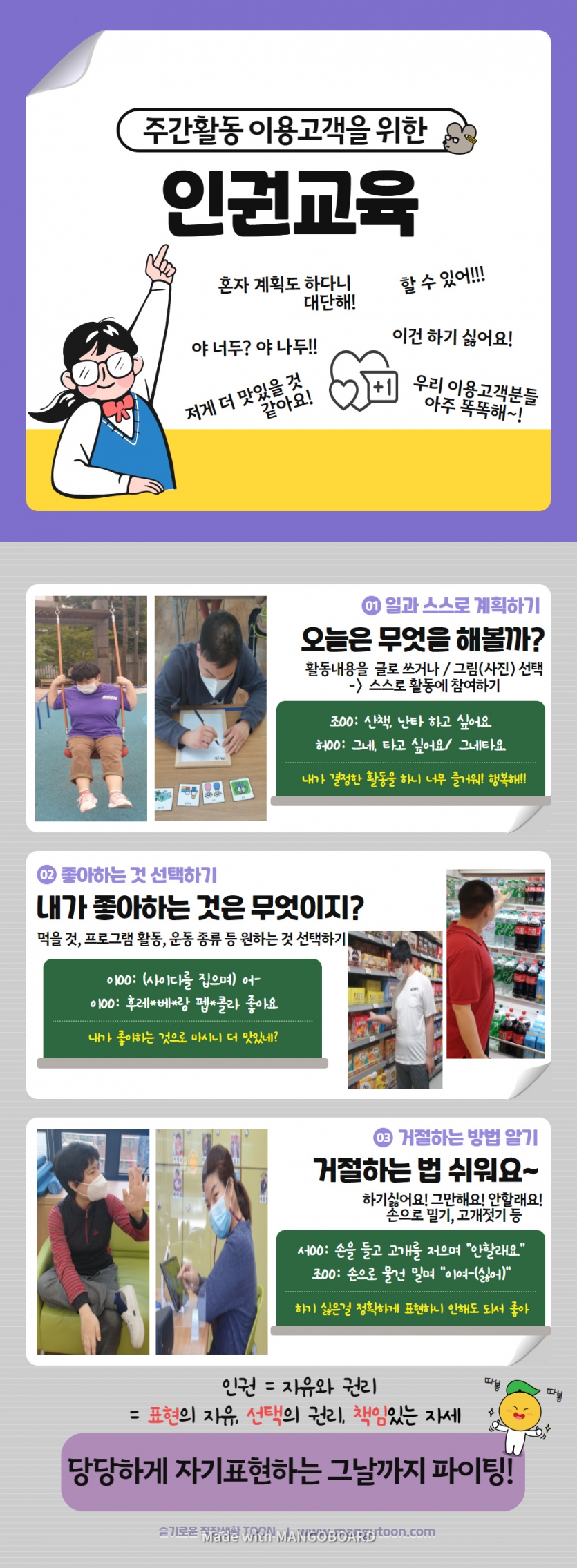 주간활동 이용고객을 위한 인권교육 01 일과 스스로 계획하기 오늘은 무엇을 해볼까? 활동내용을 글로 쓰거나 / 그림(사진) 선택 -> 스스로 활동에 참여하기 조OO: 산책, 난타 하고 싶어요 허00: 그네, 타고 싶어요, 그네타요. 내가 결정한 활동을 하니 너무 즐거워! 행복해!! 02 좋아하는 것 선택하기 내가 좋아하는 것은 무엇이지? 먹을 것, 프로그램