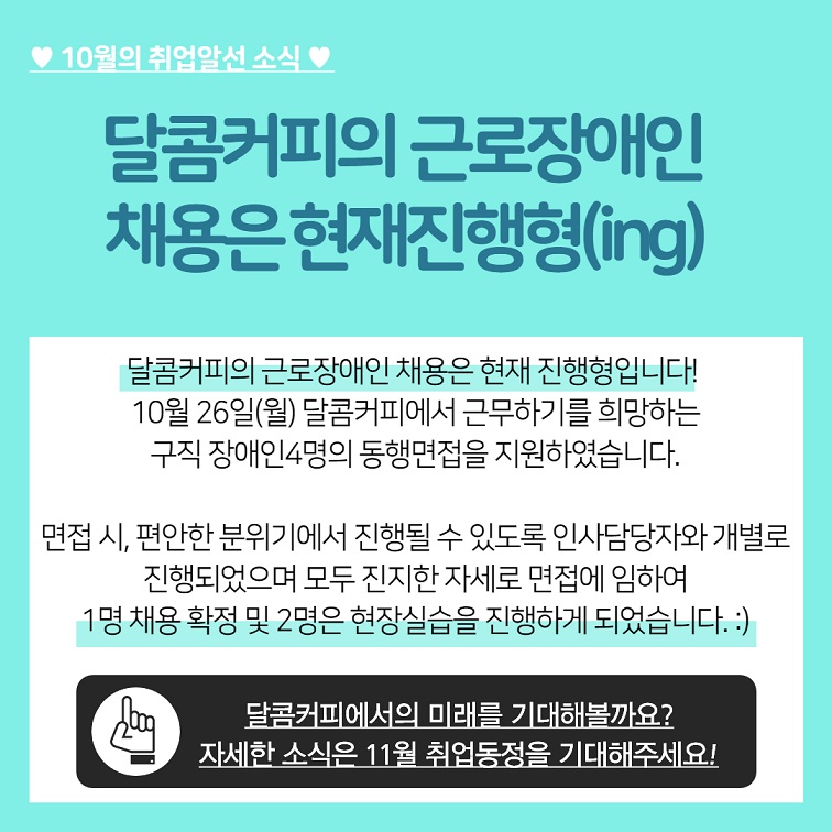 10월의 취업알선 소식 달콤커피의 근로장애인 채용은 현재진행형(ing) 달콤커피의 근로장애인 채용은 현재 진행형입니다! 10월 26일(월) 달콤커피에서 근무하기를 희망하는 구직 장애인4명의 동행면접을 지원하였습니다. 면접 시, 편안한 분위기에서 진행될 수 있도록 인사담당자와 개별로 진행되었으며 모두 진지한 자세로 면접에 임하여 1명 채용 확정 및 2명은 현장실습을 진행하게 되었습니다. :) 달콤커피에서의 미래를 기대해볼까요? 자세한 소식은 11월 취업동정을 기대해주세요!!