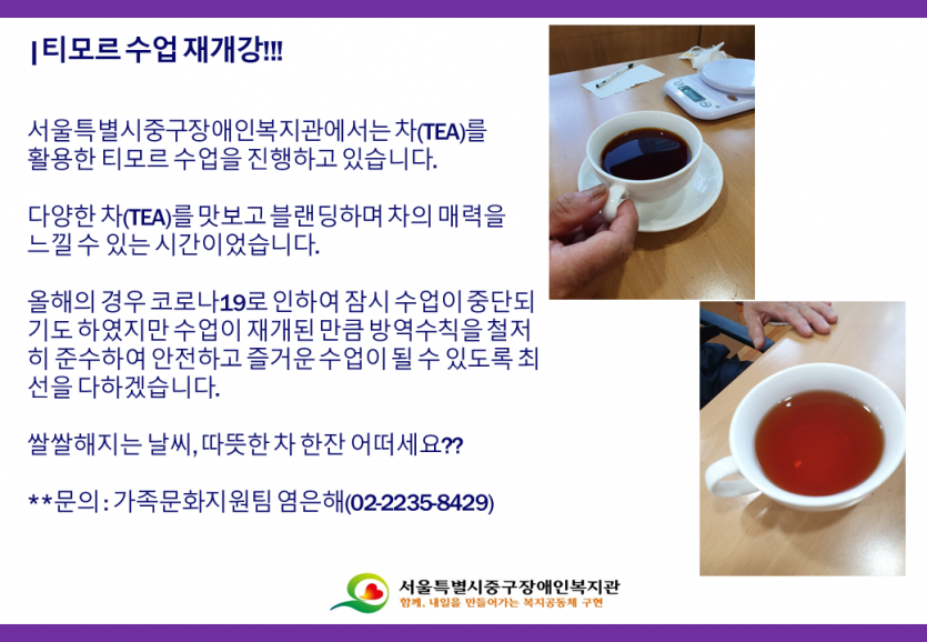 티모르 수업 재개강!!! 서울특별시중구장애인복지관에서는 차(TEA)를 활용한 티모르 수업을 진행하고 있습니다. 다양한 차(TEA)를 맛보고 블랜딩하며 차의 매력을 느낄 수 있는 시간이었습니다. 올해의 경우 코로나19로 인하여 잠시 수업이 중단되 기도 하였지만 수업이 재개된 만큼 방역수칙을 철저 히 준수하여 안전하고 즐거운 수업이 될 수 있도록 최 선을 다하겠습니다. 쌀쌀해지는 날씨, 따뜻한차 한잔 어떠세요?? ** 문의 : 가족문화지원팀 염은해(02-2235-8429)