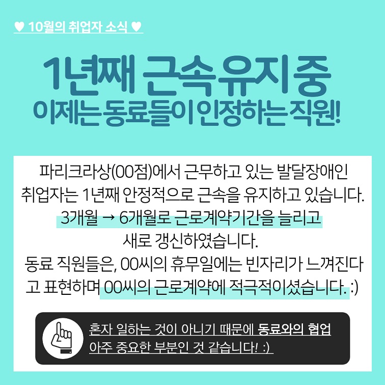 10월의 취업자 소식 1년째 근속유지중 이제는 동료들이 인정하는 직원! 파리크라상(00점)에서 근무하고 있는 발달장애인 취업자는 1년째 안정적으로 근속을 유지하고 있습니다.  3개월 → 6개월로 근로계약기간을 늘리고 새로 갱신하였습니다. 동료 직원들은, 00씨의 휴무일에는 빈자리가 느껴진다. 고 표현하며 00씨의 근로계약에 적극적이셨습니다.  혼자 일하는 것이 아니기 때문에 동료와의 협업 아주 중요한 부분인 것 같습니다! 