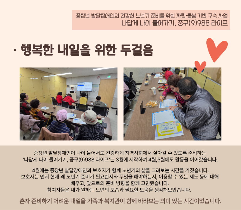 [행복한 내일을 위한 두걸음] 중장년 발달장애인이 나이 들어서도 건강하게 지역사회에서 살아갈 수 있도록 준비하는 '나답게 나이 들어가기, 중구(9)988 라이프'는 3월에 시작하여 4월,5월에도 활동을 이어갔습니다. 4월에는 중장년 발달장애인과 보호자가 함께 노년기의 삶을 그려보는 시간을 가졌습니다. 보호자는 먼저 현재 왜 노년기 준비가 필요한지와 무엇을 해야하는지, 이용할 수 있는 제도 등에 대해 배우고, 앞으로의 준비 방향을 함께 고민했습니다. 참여자들은 내가 원하는 노년의 모습과 필요한 도움을 생각해보았습니다. 혼자 준비하기 어려운 내일을 가족과 복지관이 함께 바라보는 의미 있는 시간이었습니다.