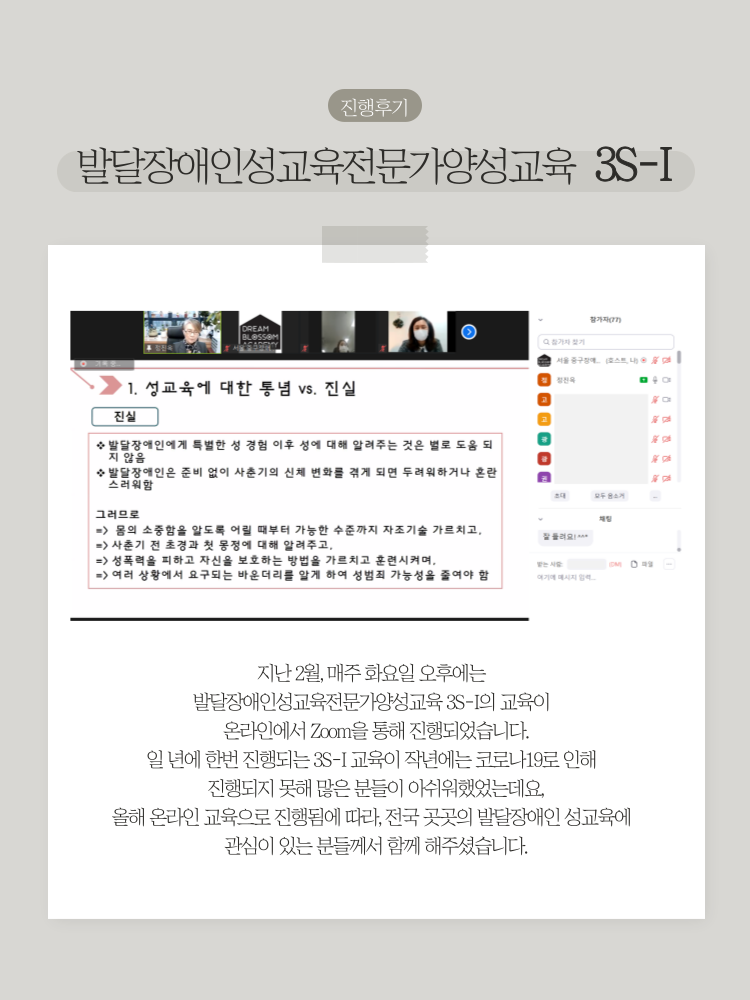 진행후기 / 발달장애인성교육전문가양성교육 3S-I / 지난2월, 매주 화요일 오후에는 발달장애인성교육전문가양성교육 3S-I의 교육이 온라인에서 Zoom을 통해 진행되었습니다. 일 년에 한번 진행되는 3S-I 교육이 작년에는 코로나19로 인해 진행되지 못해 많은 분들이 아쉬워했었는데요, 올해 온라인 교육으로 진행됨에 따라, 전국 곳곳의 발달장애인 성교육에 관심이 있는 분들께서 함께 해주셨습니다.