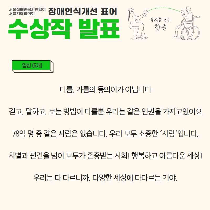 입상(5개) (다름, 가름의 동의어가 아닙니다 , 걷고, 말하고 보는 방법이 다를뿐 우리는 같은 인권을 가지고 있어요 , 78억 명 중 같은 사람은 없습니다. 우리 모두 소중한 '사람' 입니다 , 차별과 편견을 넘어 모두가 존중받는 사회! 행복하고 아름다운 세상! , 우리는 다 다르니까, 다양한 세상에 다다르는 거야)