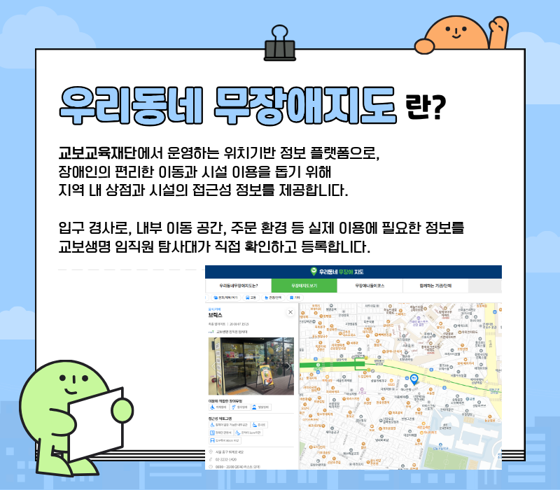 우리동네 무장애지도란? / 교보교육재단에서 운영하는 위치기반 정보 플랫폼으로, 장애인의 편리한 이동과 시설 이용을 돕기 위해 지역 내 상점과 시설의 접근성 정보를 제공합니다. 입구 경사로, 내부 이동 공간, 주문 환경 등 실제 이용에 필요한 정보를 교보생명 임직원 탐사대가 직접 확인하고 등록합니다.
