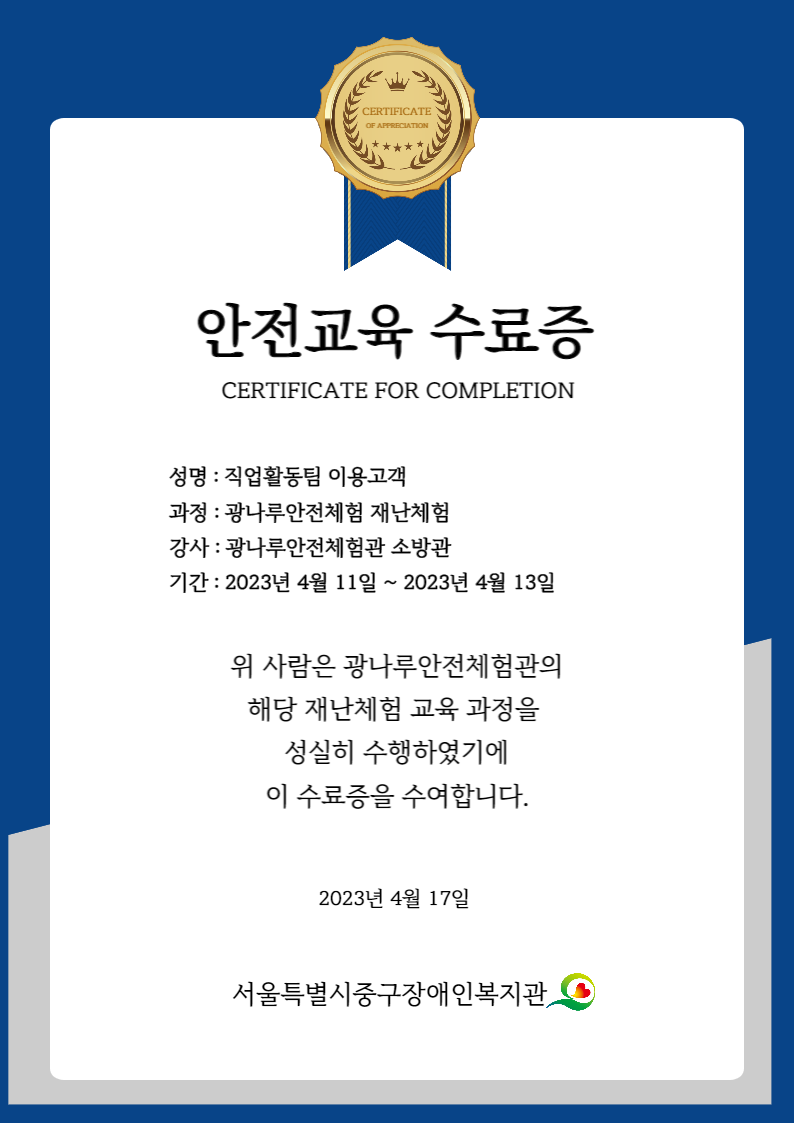 안전교육 수료증 성명 : 직업활동팀 이용고객 과정 : 광나루안전체험 재난체험 강사 : 광나루안전체험관 소방관 기간 : 2023년 4월 11 ~ 2023년 4월 13일 위 사람은 광나루안전체험관의 해당 재난체험 교육 과정을 성실히 수행하였기에 이 수료증을 수여합니다. 2023년 4월 17일 서울특별시중구장애인복지관