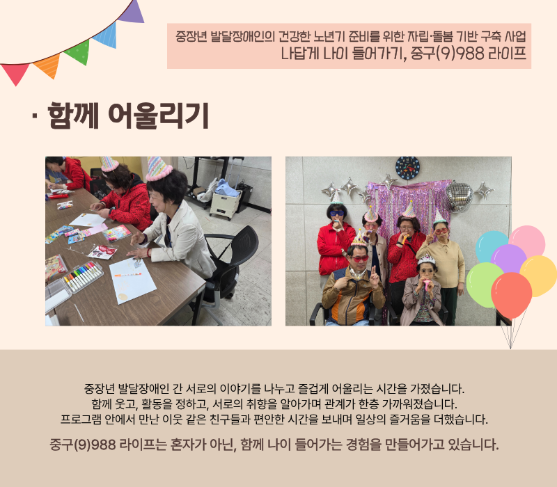 [함께 어울리기] 중장년 발달장애인 간 서로의 이야기를 나누고 즐겁게 어울리는 시간을 가졌습니다. 함께 웃고, 활동을 정하고, 서로의 취향을 알아가며 관계가 한층 가까워졌습니다. 프로그램 안에서 만난 이웃 같은 친구들과 편안한 시간을 보내며 일상의 즐거움을 더했습니다. 중구(9)988 라이프는 혼자가 아닌, 함께 나이 들어가는 경험을 만들어가고 있습니다.