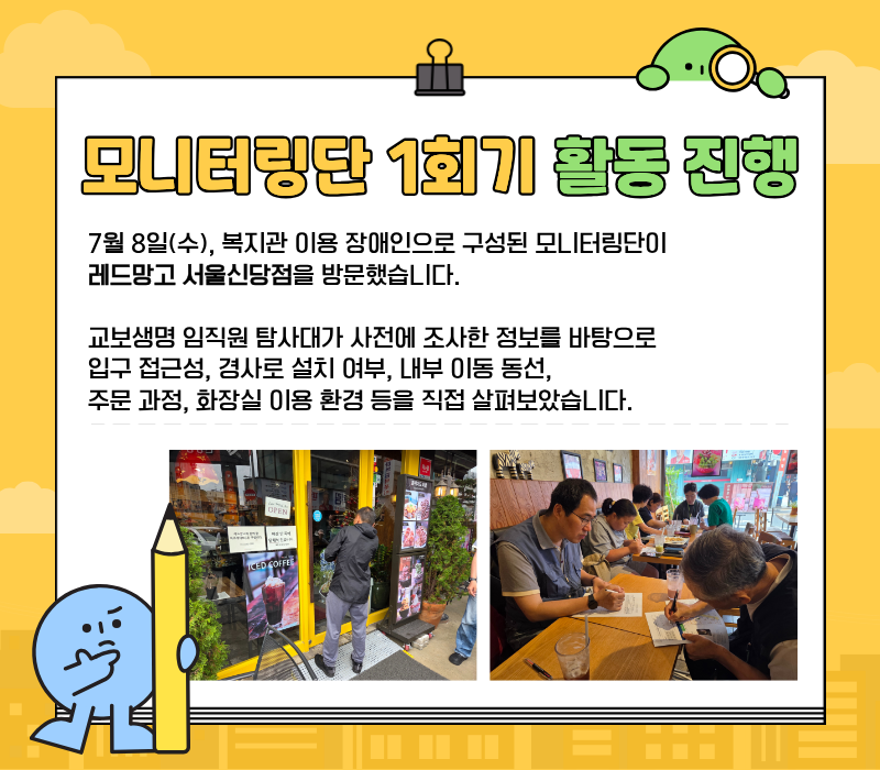 모니터링단 1회기 활동 진행 / 7월 8일(수) 복지관 이용 장애인으로 구성된 모니터링단이 레드망고 서울신당점을 방문했습니다. 교보생명 임직원 탐사대가 사전에 조사한 정보를 바탕으로 입구 접근성, 경사로 설치 여부, 내부 이동 동선, 주문 과정, 화장실 이용 환경 등을 직접 살펴보았습니다.