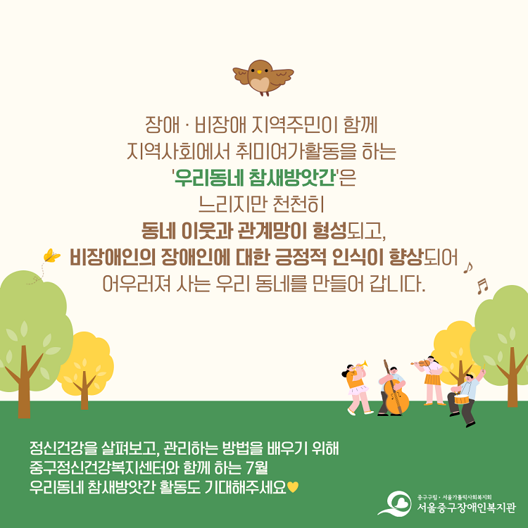 장애·비장애 지역주민이 함께 지역사회에서 취미여가활동을 하는 '우리동네 참새방앗간'은 느리지만 천천히 동네 이웃과 관계망이 형성되고, 비장애인의 장애인에 대한 긍정적 인식이 향상되어 어우려져 사는 우리동네를 만들어갑니다. / 정신건강을 살펴보고, 관리하는 방법을 배우기 위해 중구정신건강복지센터와 함께 하는 7월 우리동네 참새방앗간 활동도 기대해주세요(하트)