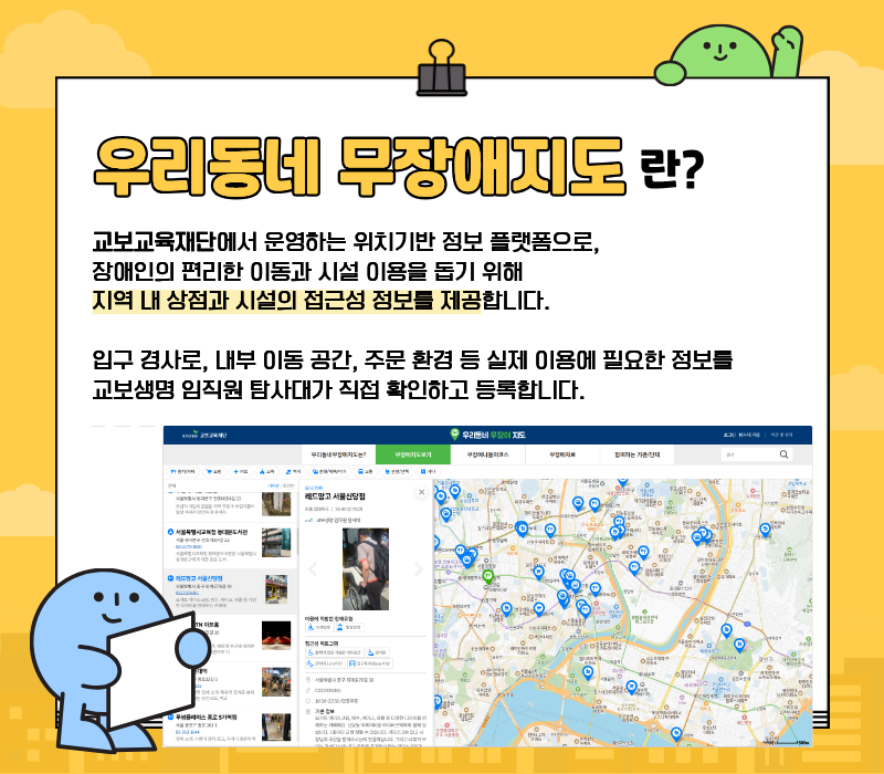 우리동네 무장애지도란? / 교보교육재단에서 운영하는 위치기반 정보 플랫폼으로, 장애인의 편리한 이동과 시설 이용을 돕기 위해 지역 내 상점과 시설의 접근성 정보를 제공합니다. / 입구 경사로, 내부 이동공간, 주문 환경 등 실제 이용에 필요한 정보를 교보생명 임직원 탐사대가 직접 확인하고 등록합니다.