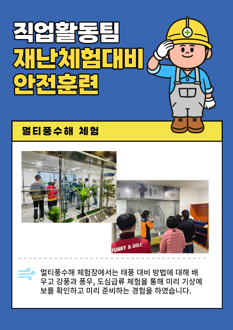 직업활동팀 재난체험대비 안전훈련 물티풍수해 체험 멀티풍수해 체험장에서는 태풍 대비 방법에 대해 배우고 강풍과 폭우, 도심급류 체험을 통해 미리 기상예보를 확인하고 미리 준비하는 경험을 하였습니다.