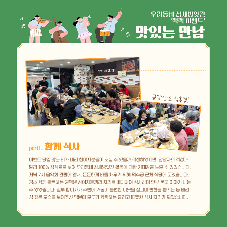 우리동네 참새방앗간 짹짹이벤트-맛있는 만남/part1.함께 식사/이벤트 당일 많은 비가 내려 참여자분들이 오실 수 있을까 걱정하였지만, 담당자의 걱정과 달리 100% 참석율을 보여 우리동네 참새방앗간 활동에 대한 기대감을 느낄 수 있었습니다. 저녁 7시 음악회 관람에 앞서, 든던하게 배를 채우기 위해 덕수궁 근처 식당에 모였습니다. 평소 함께 활동하는 구너역별 참여자들끼리 자리를 배치하여 식사하며 안부 묻고 이야기 나눌 수 있었습니다. 일부 참여자가 주변에 거동이 불편한 이웃을 살피며 반찬을 챙기는 등 배려심 깊은 모습을 보여주신 덕분에 모두가 함께하는 즐겁고 땨뜻한 식사 자리가 되었습니다.