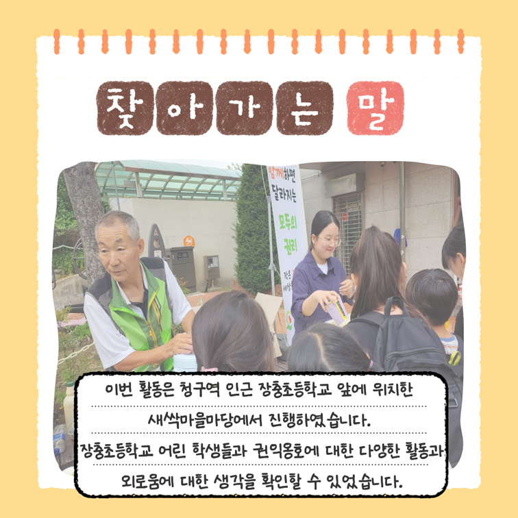 찾아가는 말 - 이번 활동은 청구역 인근 장충초등학교 앞에 위치한 새싹마을마당에서 진행하였습니다. 장충초등학교 어린 학생들과 권익옹호에 대한 다양한 활동과 외로움에 대한 생각을 확인할 수 있었습니다.