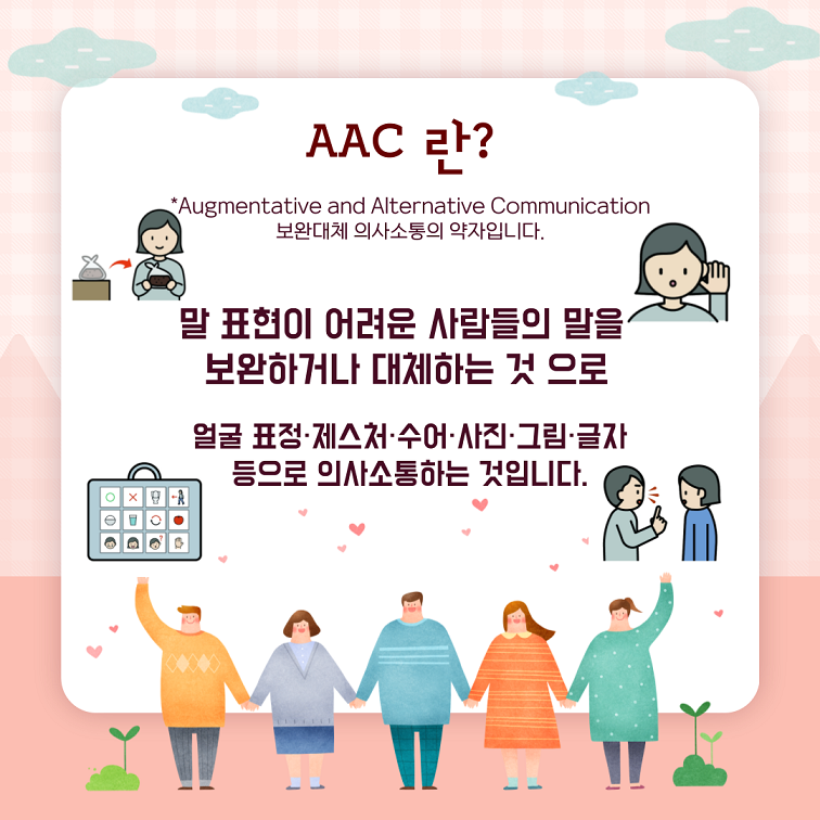 AAC란 *Augmentative and Alternative Communication 보완대체 의사소통의 약자입니다. 말 표현이 어려운 사람들의 말을 보완하거나 대체하는 것으로 얼굴표정, 제스처, 수어, 사진, 그림, 글자 등으로 의사소통하는 것입니다.