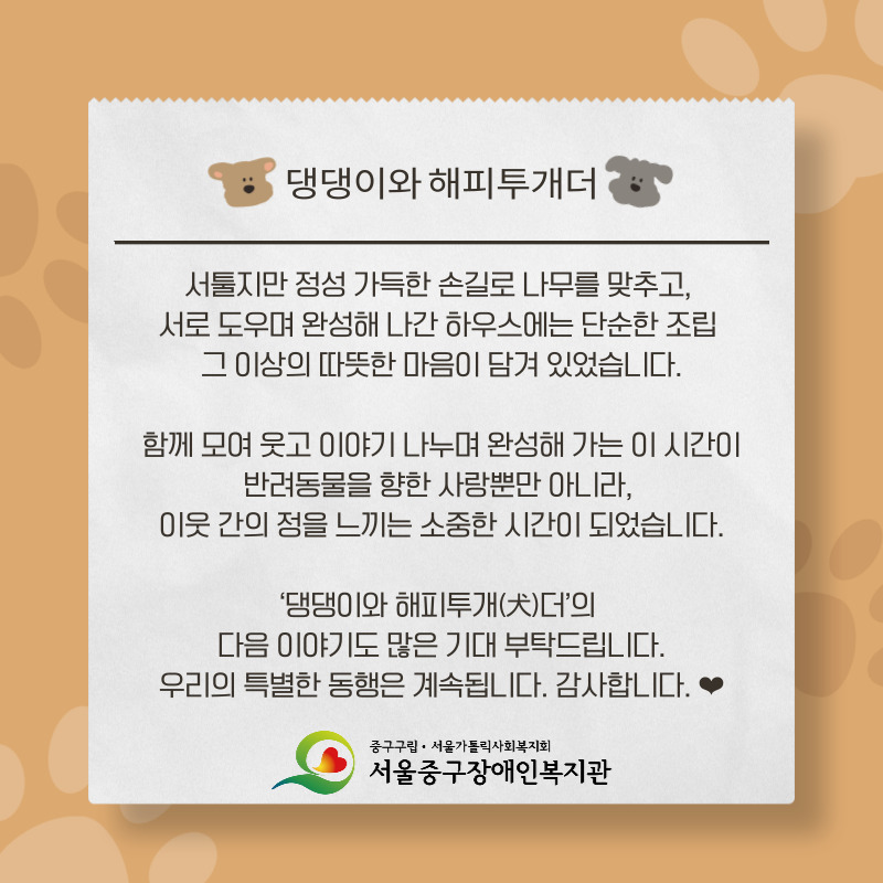 서툴지만 정성 가득한 손길로 나무를 맞추고,  서로 도우며 완성해 나간 하우스에는 단순한 조립  그 이상의 따뜻한 마음이 담겨 있었습니다.  함께 모여 웃고 이야기 나누며 완성해 가는 이 시간이 반려동물을 향한 사랑뿐만 아니라,  이웃 간의 정을 느끼는 소중한 시간이 되었습니다.  ‘댕댕이와 해피투개(犬)더’의  다음 이야기도 많은 기대 부탁드립니다. 우리의 특별한 동행은 계속됩니다. 감사합니다. ❤