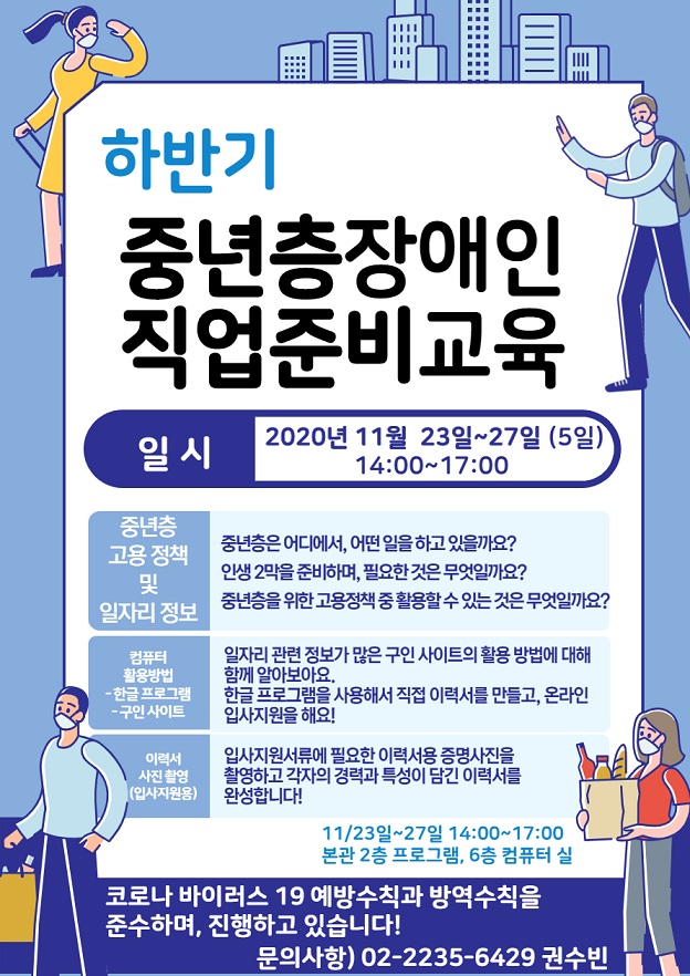 하반기 중년층장애인 직업준비교육 일 시 2020년 11월 23일~27일 (5일) 14:00~17:00 중년층 고용정책 및 일자리 정보 중년층은 어디에서, 어떤 일을 하고 있을까요? 인생 2막을 준비하며, 필요한 것은 무엇일까요? 중년층을 위한 고용정책 중 활용할 수 있는 것은 무엇일까요? 컴퓨터 활용방법 - 한글 프로그램 - 구인 사이트 일자리 관련 정보가 많은 구인 사이트의 활용 방법에 대해 함께 알아보아요. 한글 프로그램을 사용해서 직접 이력서를 만들고, 온라인 입사지원을 해요! 이력서 사진 촬영 (입사지원용) 입사지원서류에 필요한 이력서용 증명사진을 촬영하고 각자의 경력과 특성이 담긴 이력서를 완성합니다! 11/23일~27일 14:00~17:00 | 본관 2층 프로그램, 6층 컴퓨터 실 코로나 바이러스 19 예방수칙과 방역수칙을 준수하며, 진행하고 있습니다!! 문의사항) 02-2235-6429 권수빈