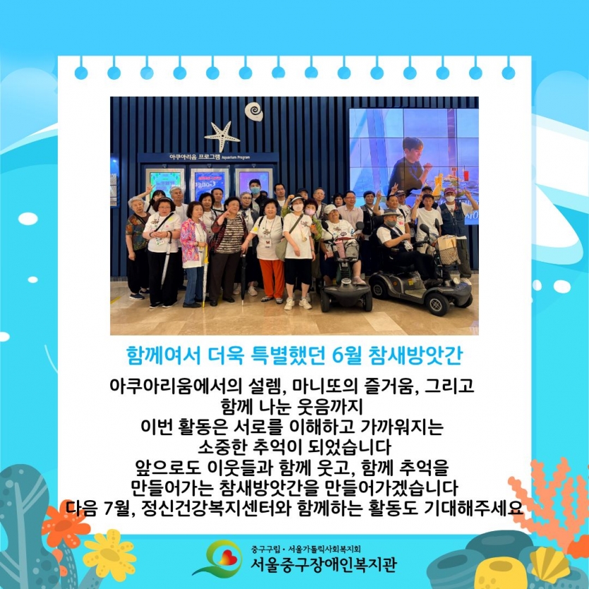 함께여서 더욱 특별했던 6월 참새방앗간 아쿠아리움에서의 설렘, 마니또의 즐거움, 그리고 함께 나눈 웃음까지 이번 활동은 서로를 이해하고 가까워지는 소중한 추억이 되었습니다 앞으로도 이웃들과 함께 웃고, 함께 추억을 만들어가는 참새방앗간을 만들어가겠습니다 다음 7월, 정신건강복지센터와 함께하는 활동도 기대해주세요