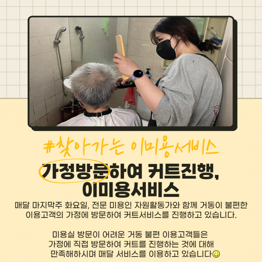 #찾아가는 이미용서비스 / 가정방문하여 커트진행, 이미용서비스 / 매달 마지막주 화요일, 전문 미용인 자원활동가와 함께 거동이 불편한 이용고객의 가정에 방문하여 커트서비스를 진행하고 있습니다. 미용실방문이 어려운 거동 불편 이용고객들은 가정에 직접 방문하여 커트를 진행하는 것에 대해 만족해하시며 매달 서비스를 이용하고 있습니다 :)