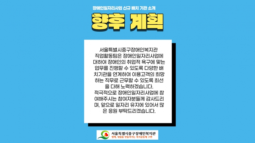 향후계획 서울특별시중구장애인복지관  직업활동팀은 장애인일자리사업에 대하여 장애인의 취업적 욕구에 맞는 업무를 진행할 수 있도록 다양한 배치기관을 연계하여 이용고객의 희망하는 직무로 근무할 수 있도록 최선을 다해 노력하겠습니다. 적극적으로 장애인일자리사업에 참여해주시는 참여자분들께 감사드리며, 앞으로 일자리 유지에 있어서 많은 응원 부탁드리겠습니다.