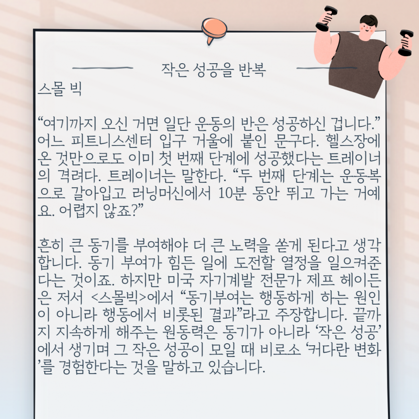  “여기까지 오신 거면 일단 운동의 반은 성공하신 겁니다.”  어느 피트니스센터 입구 거울에 붙인 문구다. 헬스장에 온 것만으로도 이미 첫 번째 단계에 성공했다는 트레이너의 격려다. 트레이너는 말한다. “두 번째 단계는 운동복으로 갈아입고 러닝머신에서 10분 동안 뛰고 가는 거예요. 어렵지 않죠?”