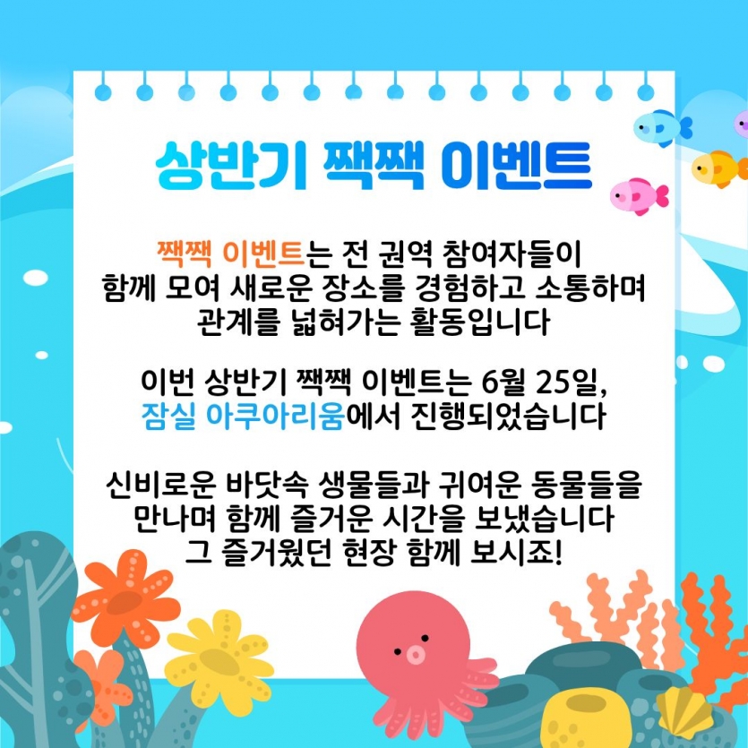 상반기 짹짹 이벤트 짹짹 이벤트는 전 권역 참여자들이 함께 모여 새로운 장소를 경험하고 소통하며 관계를 넓혀가는 활동입니다 이번 상반기 짹짹 이벤트는 6월 25일, 잠실 아쿠아리움에서 진행되었습니다 신비로운 바닷속 생물들과 귀여운 동물들을 만나며 함께 즐거운 시간을 보냈습니다 그 즐거웠던 현장 함께 보시죠!