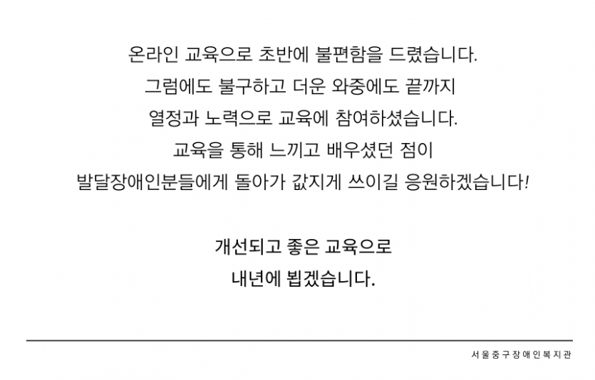 온라인 교육으로 초반에 불편함을 드렸습니다.  그럼에도 불구하고 더운 와중에도 끝까지 열정과 노력으로 교육에 참여하셨습니다. 교육을 통해 느끼고 배우셨던 점이 발달장애인분들에게 돌아가 값지게 쓰이길 응원하겠습니다! 개선되고 좋은 교육으로 내년에 뵙겠습니다.