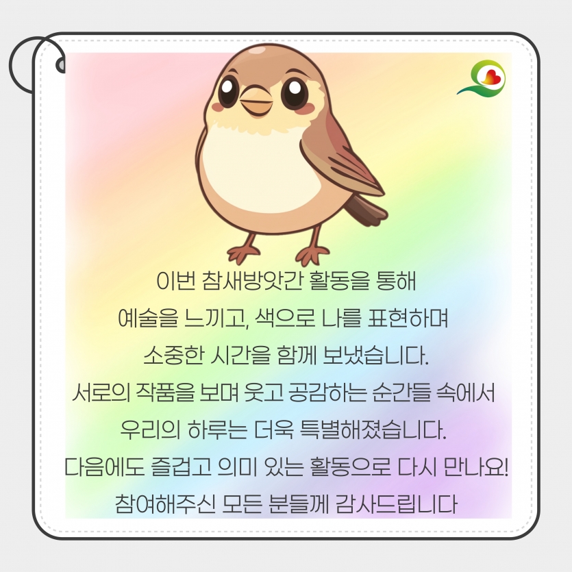 이번 참새방앗간 활동을 통해 예술을 느끼고, 색으로 나를 표현하며  소중한 시간을 함께 보냈습니다. 서로의 작품을 보며 웃고 공감하는 순간들 속에서  우리의 하루는 더욱 특별해졌습니다.  다음에도 즐겁고 의미 있는 활동으로 다시 만나요! 참여해주신 모든 분들께 감사드립니다