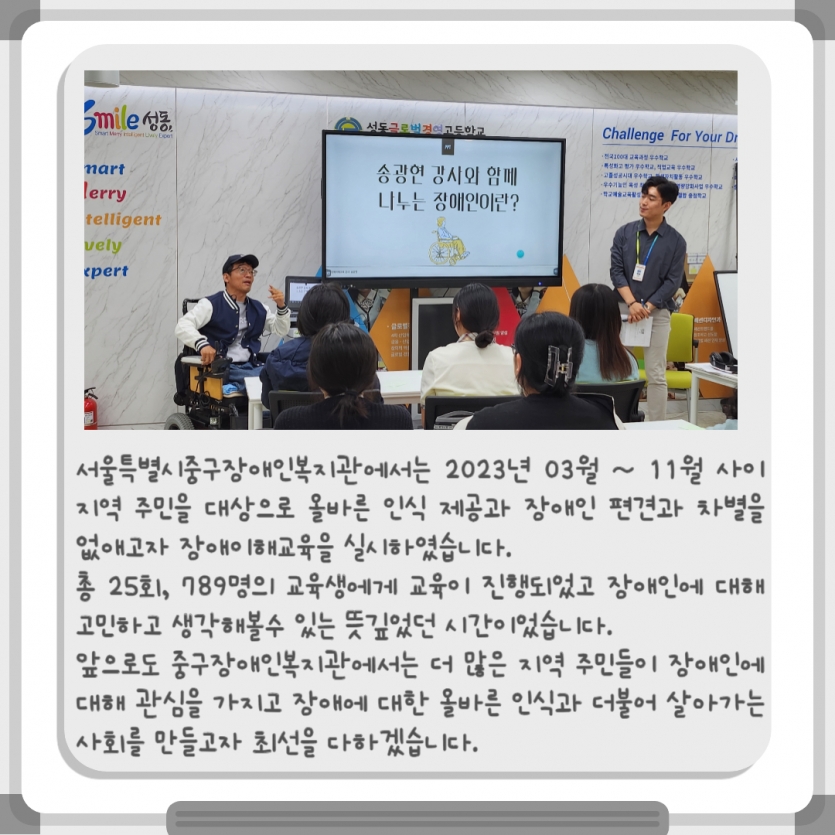 서울특별시중구장애인복지관에서는 2023년 03월 ~ 11월 사이 지역 주민을 대상으로 올바른 인식 제공과 장애인 편견과 차별을 없애고자 장애이해교육을 실시하였습니다. 총 25회, 789명의 교육생에게 교육이 진행되었고 장애인에 대해 고민하고 생각해볼수 있는 뜻깊었던 시간이었습니다. 앞으로도 중구장애인복지관에서는 더 많은 지역 주민들이 장애인에 대해 관심을 가지고 장애에 대한 올바른 인식과 더불어 살아가는 사회를 만들고자 최선을 다하겠습니다.