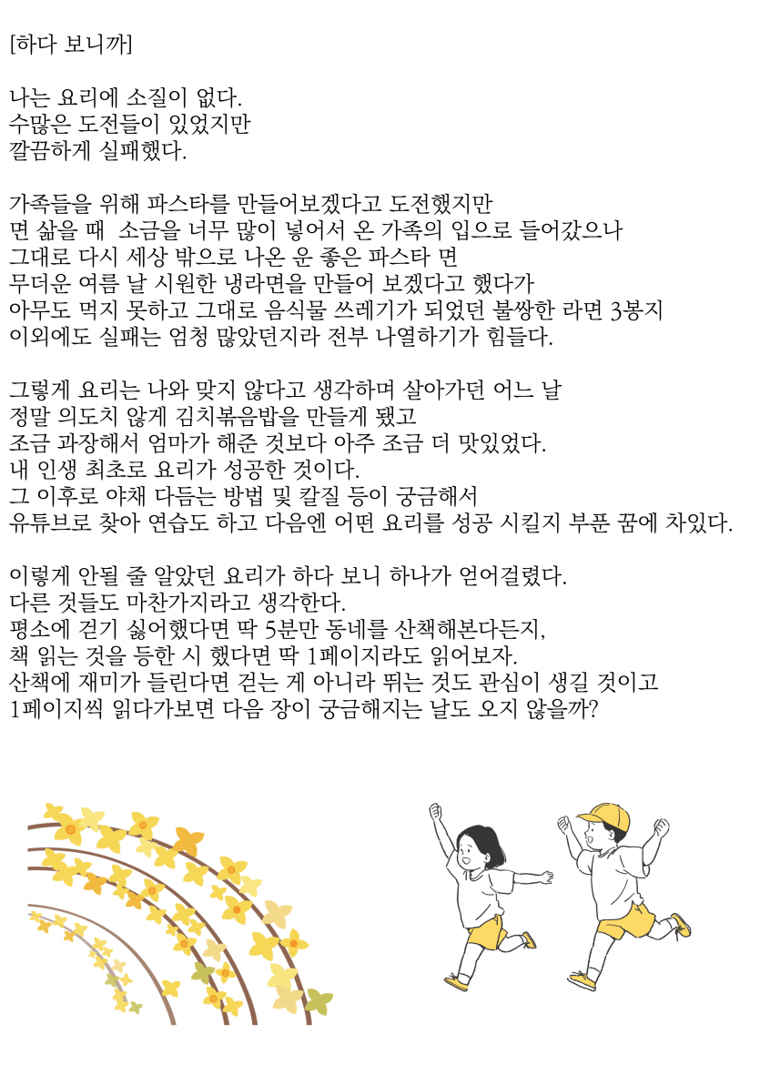 나는 요리에 소질이 없다.  그럼에도 종종 시도한다.  물론 대부분 실패 했다.  가족들을 위해 파스타를 만들어보겠다고 도전했지만 면 삶을 때 소금을 너무 많이 넣어서 온 가족의 입으로 들어갔으나 그대로 다시 세상 밖으로 나온 운좋은 파스타 면 무더운 여름 날 시원한 냉라면을 만들어 보겠다고 했다가 아무도 먹지 못하고 그대로 음식물쓰레기가 되었던 불쌍한 라면3봉지 이외에도 실패는 엄청 많았던지라 전부 나열하기가 힘들다.  그렇게 요리는 나와 맞지 않다고 생각하며 살아가던 어느 날 정~말 의도치 않게 김치볶음밥을 만들게 됐고 조금 과장해서 엄마가 해준 것 보다 아주 조금 더 맛있었다. 내 인생 최초로 요리가 성공한 것 이다. 그 이후로 야채 다듬는 방법 및 칼질 등이 궁금해서  유튜브로 찾아 연습도 하고 다음엔 어떤 요리를 성공 시킬지 부푼 꿈에 차있다.  이렇게 안될 줄 알 았던 요리가 하다보니 하나가 얻어 걸렸다. 다른 것들도 마찬가지라고 생각한다. 평소에 걷기 싫어했다면 딱 5분만 동네를 산책 해본다던지, 책 읽는 것을 등한 시 했다면 딱 1페이지라도 읽어보자. 산책에 재미가 들린다면 걷는게 아니라 뛰는 것도 관심이 생길 것이고 1페이지씩 읽다가보면 다음 장이 궁금해지는 날도 오지 않을까?