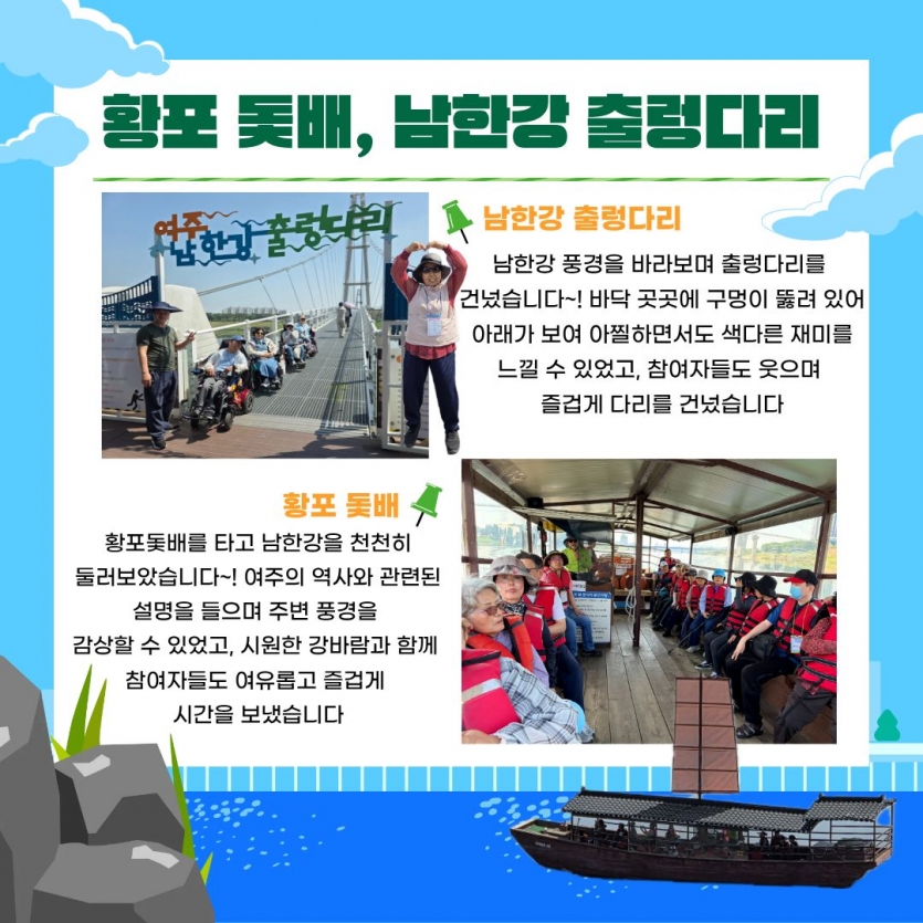 남한강 출렁다리 남한강 풍경을 바라보며 출렁다리를 건넜습니다~! 바닥 곳곳에 구멍이 뚫려 있어 아래가 보여 아찔하면서도 색다른 재미를 느낄 수 있었고, 참여자들도 웃으며 즐겁게 다리를 건넜습니다 황포돛배를 타고 남한강을 천천히 둘러보았습니다~! 여주의 역사와 관련된 설명을 들으며 주변 풍경을 감상할 수 있었고, 시원한 강바람과 함께 참여자들도 여유롭고 즐겁게 시간을 보냈습니다