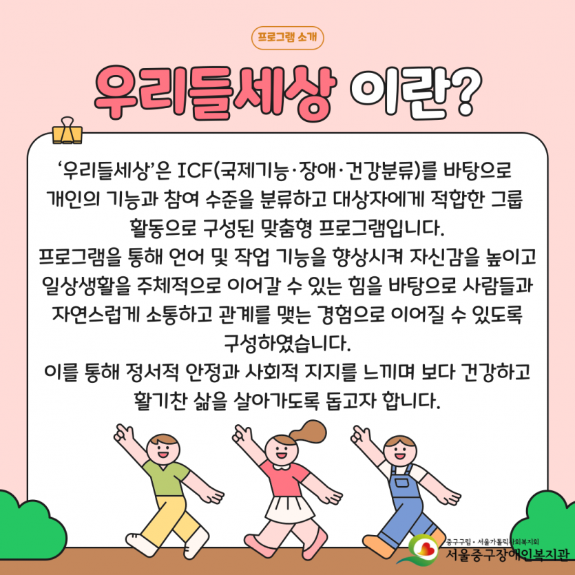 ‘우리들세상’은 ICF(국제기능·장애·건강분류)를 바탕으로  개인의 기능과 참여 수준을 분류하고 대상자에게 적합한 그룹  활동으로 구성된 맞춤형 프로그램입니다. 프로그램을 통해 언어 및 작업 기능을 향상시켜 자신감을 높이고 일상생활을 주체적으로 이어갈 수 있는 힘을 바탕으로 사람들과  자연스럽게 소통하고 관계를 맺는 경험으로 이어질 수 있도록  구성하였습니다. 이를 통해 정서적 안정과 사회적 지지를 느끼며 보다 건강하고 활기찬 삶을 살아가도록 돕고자 합니다.