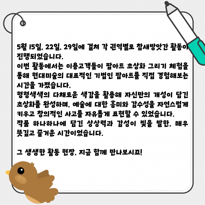 5월 15일, 22일, 29일에 걸쳐 각 권역별로 참새방앗간 활동이 진행되었습니다. 이번 활동에서는 이용고객들이 팝아트 초상화 그리기 체험을 통해 현대미술의 대표적인 기법인 팝아트를 직접 경험해보는 시간을 가졌습니다. 형형색색의 다채로운 색감을 활용해 자신만의 개성이 담긴 초상화를 완성하며, 예술에 대한 흥미와 감수성을 자연스럽게 키우고 창의적인 사고를 자유롭게 표현할 수 있었습니다. 작품 하나하나에 담긴 상상력과 감성이 빛을 발한, 매우 뜻깊고 즐거운 시간이었습니다.  그 생생한 활동 현장, 지금 함께 만나보시죠!