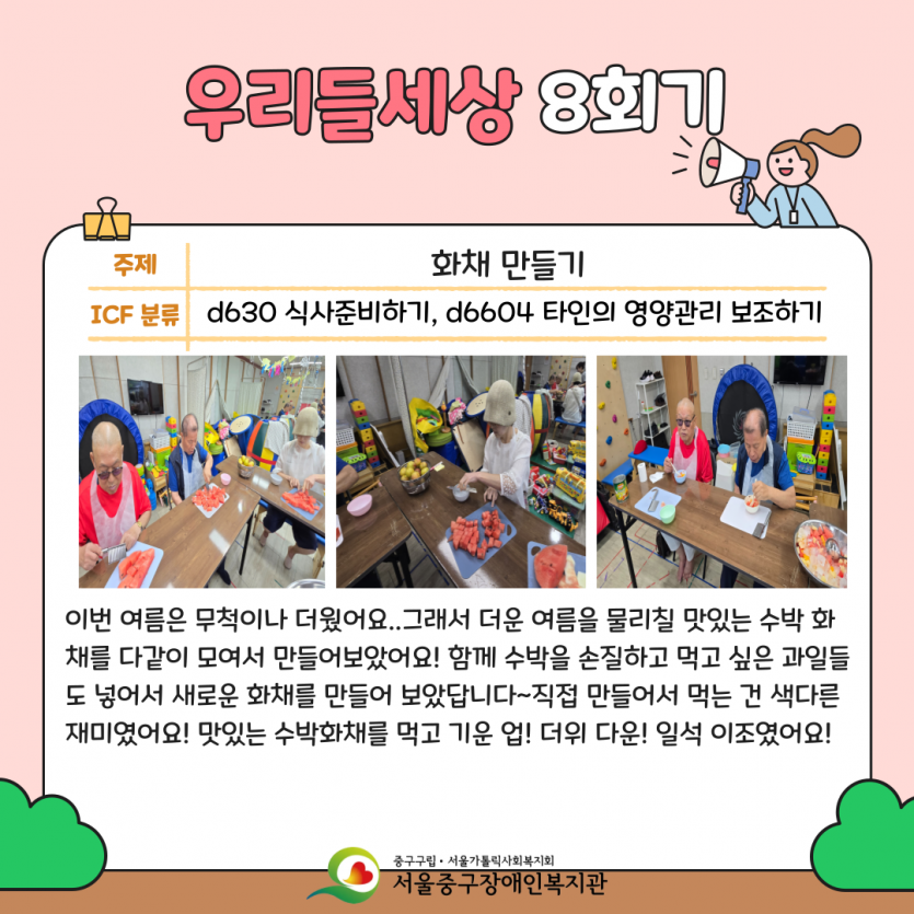 화채 만들기 이번 여름은 무척이나 더웠어요..그래서 더운 여름을 물리칠 맛있는 수박 화채를 다같이 모여서 만들어보았어요! 함께 수박을 손질하고 먹고 싶은 과일들도 넣어서 새로운 화채를 만들어 보았답니다~직접 만들어서 먹는 건 색다른 재미였어요! 맛있는 수박화채를 먹고 기운 업! 더위 다운! 일석 이조였어요!