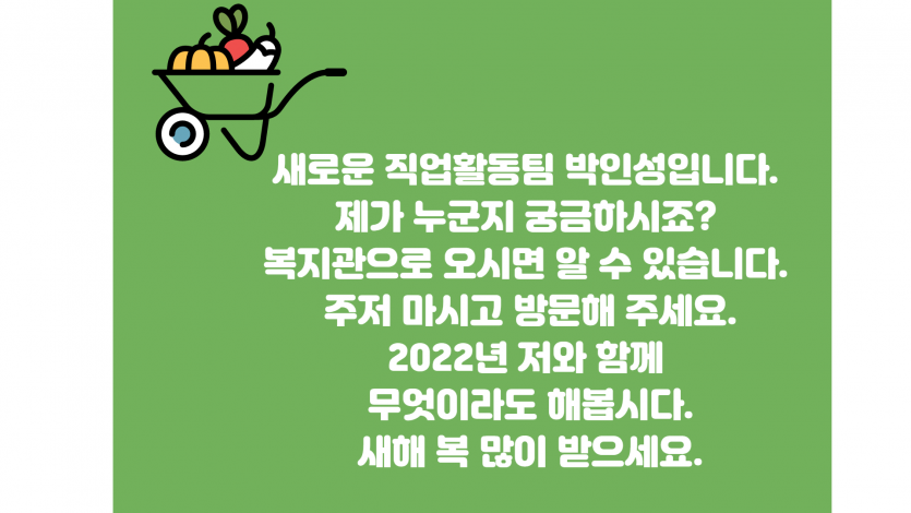 새로운 직업활동팀 박인성입니다. 제가 누군지 궁금하시죠? 복지관으로 오시면 알 수 있습니다. 주저 마시고 방문해 주세요. 2022년 저와 함께 무엇이라도 해봅시다. 새해 복 많이 받으세요.