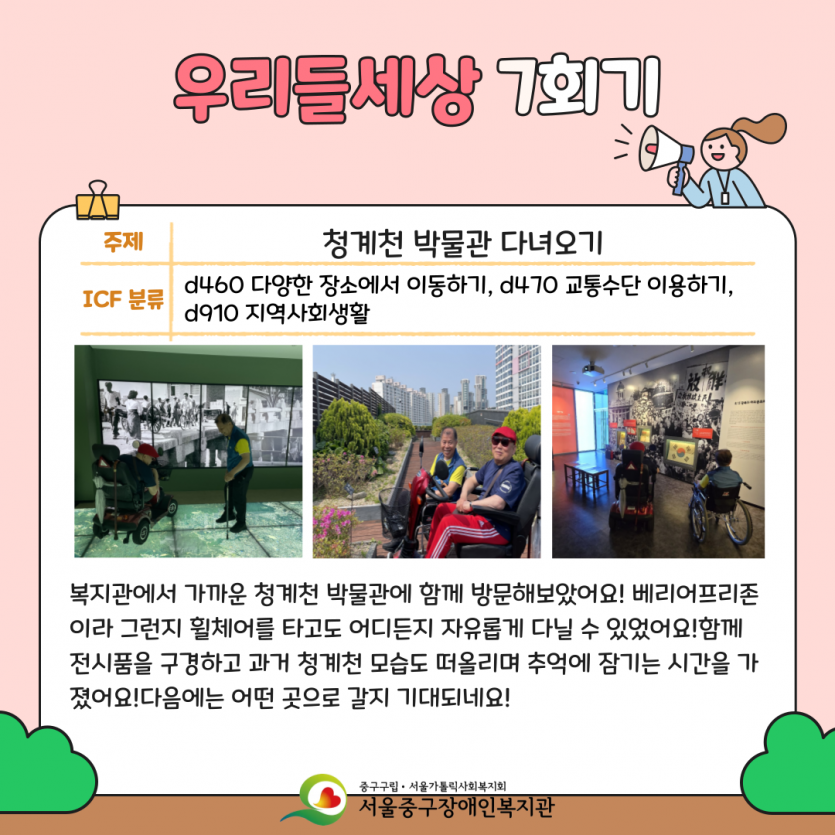 청계천 박물관 다녀오기 복지관에서 가까운 청계천 박물관에 함께 방문해보았어요! 베리어프리존이라 그런지 휠체어를 타고도 어디든지 자유롭게 다닐 수 있었어요!함께 전시품을 구경하고 과거 청계천 모습도 떠올리며 추억에 잠기는 시간을 가졌어요!다음에는 어떤 곳으로 갈지 기대되네요!