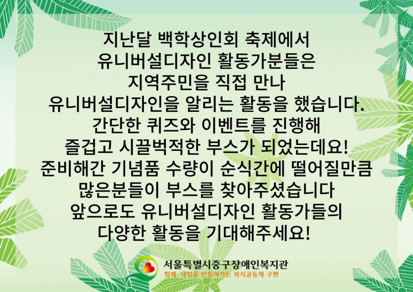 지난달 백학상인회 축제에서 유니버설디자인 활동가분들은 지역주민을 직접 만나 유니버설디자인을 알리는 활동을 했습니다. 간단한 퀴즈와 이벤트를 진행해 즐겁고 시끌벅적한 부스가 되었는데요! 준비해간 기념품 수량이 순식간에 떨어질만큼 많은분들이 부스를 찾아주셨습니다 앞으로도 유니버설디자인 활동가들의 다양한 활동을 기대해주세요! 