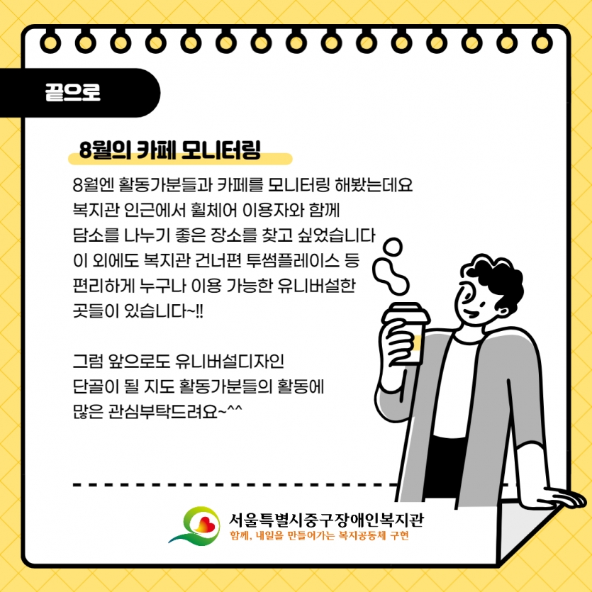 끝으로 8월의 카페 모니터링 8월엔 활동가분들과 카페를 모니터링 해봤는데요 복지관 인근에서 휠체어 이용자와 함께 담소를 나누기 좋은 장소를 찾고 싶었습니다 이 외에도 복지관 건너편 투썸플레이스 등 편리하게 누구나 이용 가능한 유니버설한 곳들이 있습니다~!!  그럼 앞으로도 유니버설디자인 단골이 될 지도 활동가분들의 활동에 많은 관심부탁드려요~^^