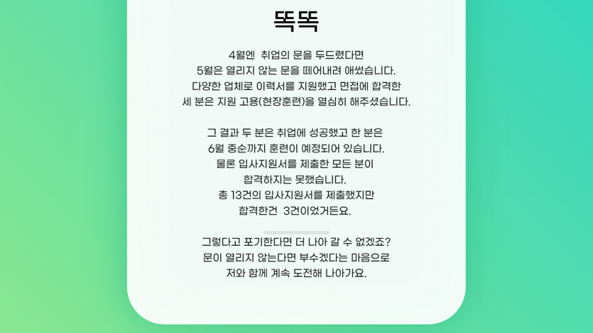 4월엔 취업의 문을 두드렸다면  5월은 열리지 않는 문을 떼어내려 애썼습니다.   다양한 업체로 이력서를 지원했고 면접에 합격한   세 분은 지원 고용(현장훈련)을 열심히 해주셨습니다.    그 결과 두 분은 취업에 성공했고 한 분은   6월 중순까지 훈련이 예정되어 있습니다.  물론 입사지원서를 제출한 모든 분이   합격하지는 못했습니다.   총 13건의 입사지원서를 제출했지만  합격한건 3건이었거든요.      그렇다고 포기한다면 더 나아 갈 수 없겠죠?   문이 열리지 않는다면 부수겠다는 마음으로  저와 함께 계속 도전해 나아가요.