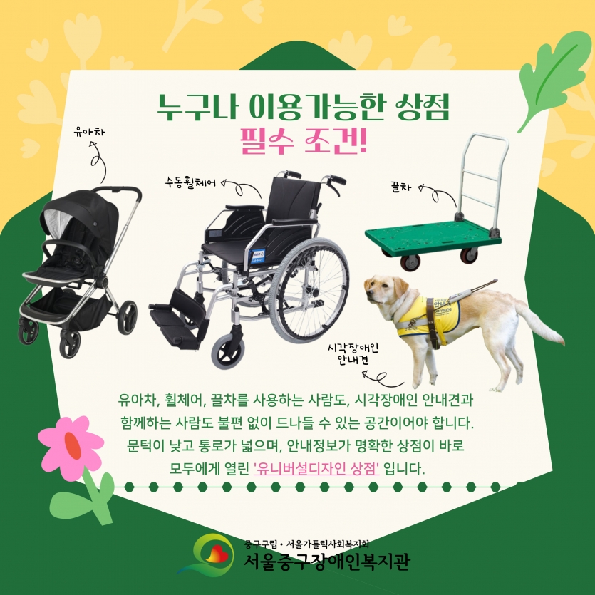 누구나 이용가능한 상점 필수 조건 유아차, 수동휠체어, 끌차, 시각장애인안내견과 함께하는 사람도 불편 없이 드나들 수 있는 공간이어야 합니다. 문턱이 낮고 통로가 넓으며, 안내정보가 명확한 상점이 바로 모두에게 열린 