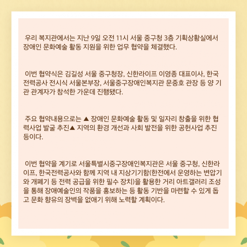 우리 복지관에서는 지난 9일 오전 11시 서울 중구청 3층 기획상황실에서 장애인 문화예술 활동 지원을 위한 업무 협약을 체결했다. 이번 협약식은 김길성 서울 중구청장, 신한라이프 이영종 대표이사, 한국전력공사 전시식 서울본부장, 서울중구장애인복지관 문중호 관장 등 양 기관 관계자가 참석한 가운데 진행됐다. 주요 협약내용으로는 ▲ 장애인 문화예술 활동 및 일자리 창출을 위한 협력사업 발굴 추진▲ 지역의 환경 개선과 사회 발전을 위한 공헌사업 추진 등이다. 이번 협약을 계기로 서울특별시중구장애인복지관은 서울 중구청, 신한라이프, 한국전력공사와 함께 지역 내 지상기기함(한전에서 운영하는 변압기와 개폐기 등 전력 공급을 위한 필수 장치)을 활용한 거리 아트갤러리 조성을 통해 장애예술인의 작품을 홍보하는 등 활동 기반을 마련할 수 있게 돕고 문화 향유의 장벽을 없애기 위해 노력할 계획이다.