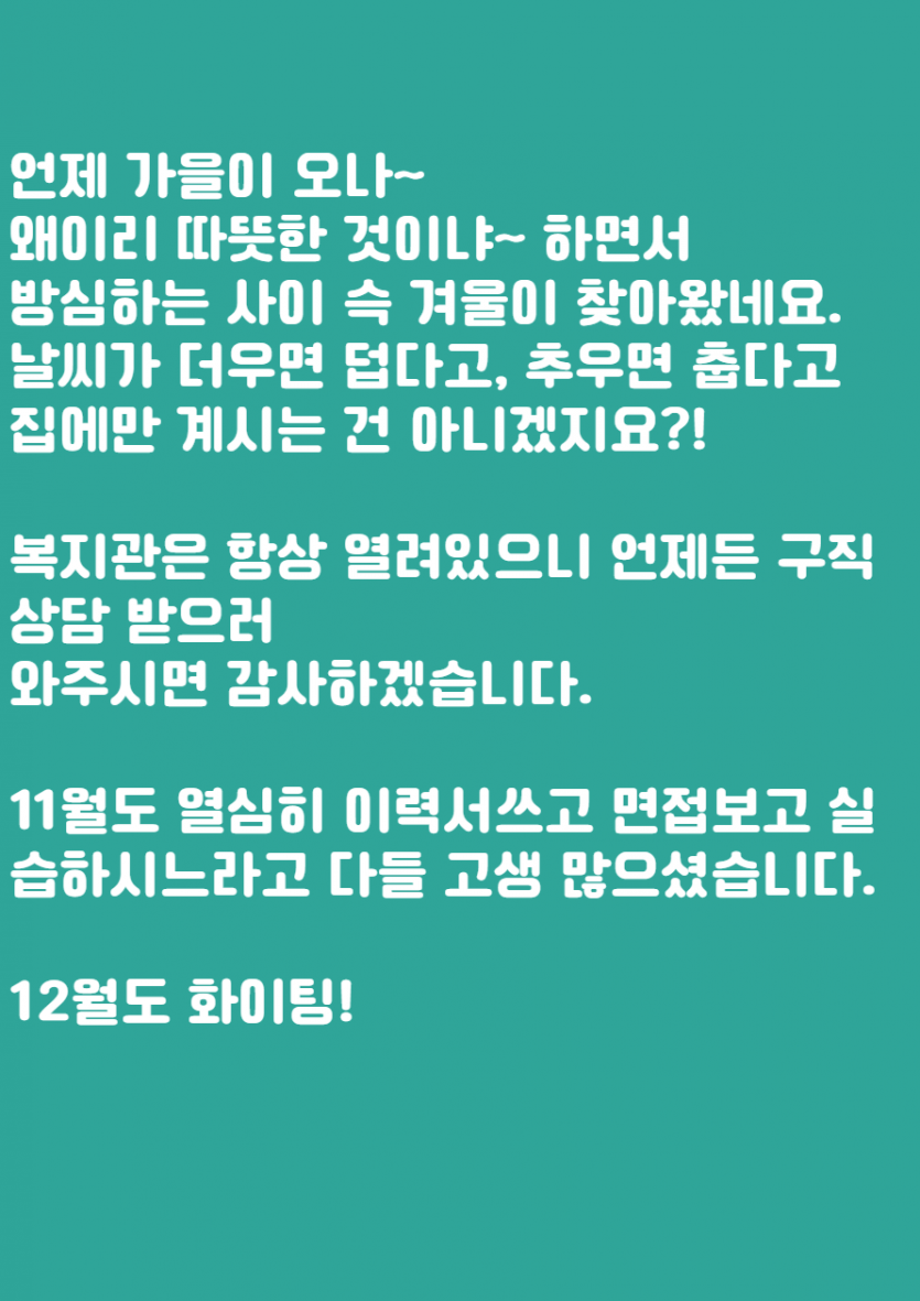 언제 가을이 오나~   왜 이리 따뜻한 것이냐~ 하면서  방심하는 사이 슥 겨울이 찾아왔네요.  날씨가 더우면 덥다고, 추우면 춥다고   집에만 계시는 건 아니겠지요?!    복지관은 항상 열려있으니 언제든 구직상담 받으러  와주시면 감사하겠습니다.    11월도 열심히 이력서쓰고 면접보고 실습하시느라고 다들 고생 많으셨습니다.    12월도 화이팅!