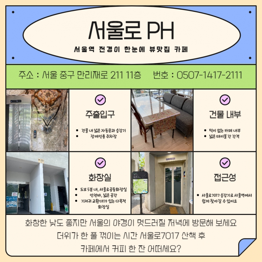 서울로 PH 서울역 전경이 한눈에 뷰맛집 카페 주소 : 서울 중구 만리재로 211 11층 번호 : 0507-1417-2111 설명마다 활동가들의 사진이 있음. [주출입구] 건물 내 넓은 자동문과 승강기 장애인용 주차장 [건물 내부] 턱이 없는 카페 내부 넓은 태이블 간 간격 [화장실] 도보 5분 내, 서울로공동화장실 안전바, 넓은 공간 기저귀 교환대가 있는 다목적 화장실 [접근성] 서울로7017 승강기로 서울역에서 쉽게 찾아갈 수 있어요 맨 아래 화창한 낮도 좋지만 서울의 야경이 멋드러질 저녁에 방문해 보세요 더위가 한 풀 꺾이는 시간 서울로7017 산책 후 카페에서 커피 한 잔 어떠세요?