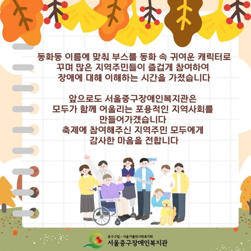 동화동 이름에 맞춰 부스를 동화 속 귀여운 캐릭터로 꾸며 많은 지역주민들이 즐겁게 참여하여 장애에 대해 이해하는 시간을 가졌습니다 앞으로도 서울중구장애인복지관은 모두가 함께 어울리는 포용적인 지역사회를 만들어가겠습니다 축제에 참여해주신 지역주민 모두에게 감사한 마음을 전합니다 