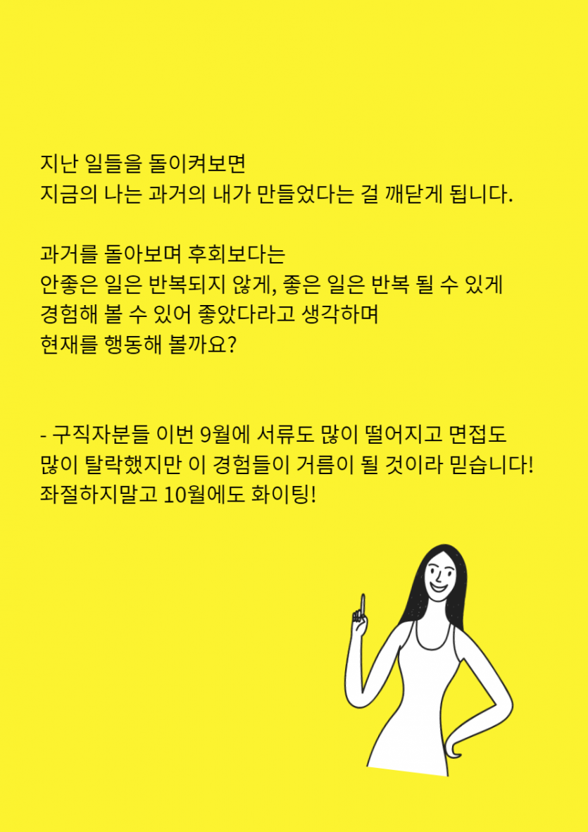  지난 일들을 돌이켜보면    지금의 나는 과거의 내가 만들었다는 걸 깨닫게 됩니다.    과거를 돌아보며 후회보다는  안좋은 일은 반복되지 않게, 좋은 일은 반복 될 수 있게   경험해 볼 수 있어 좋았다라고 생각하며  현재를 행동해 볼까요?      - 우리 구직자분들 이번 9월에 서류도 많이 떨어지고 면접도 다들 탈락하셨지만  이 경험들이 거름이 될 것이라 믿습니다! 좌절하지말고 10월에도 화이팅!