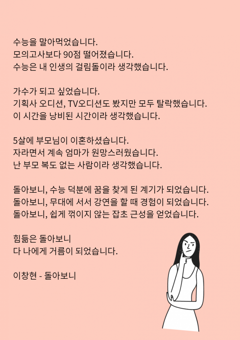  수능을 말아먹었습니다.  모의고사보다 90점 떨어졌습니다.  수능은 내 인생의 걸림돌이라 생각했습니다.    가수가 되고 싶었습니다.  기획사 오디션, TV오디션도 봤지만 모두 탈락했습니다.  이 시간을 낭비된 시간이라 생각했습니다.    5살에 부모님이 이혼하셨습니다.  자라면서 계속 엄마가 원망스러웠습니다.  난 부모 복도 없는 사람이라 생각했습니다.    돌아보니, 수능 덕분에 꿈을 찾게 된 계기가 되었습니다.  돌아보니, 무대에 서서 강연을 할 때 경험이 되었습니다.  돌아보니, 쉽게 꺾이지 않는 잡초 근성을 얻었습니다.    힘듦은 돌아보니  다 나에게 거름이 되었습니다.    이창현 - 돌아보니