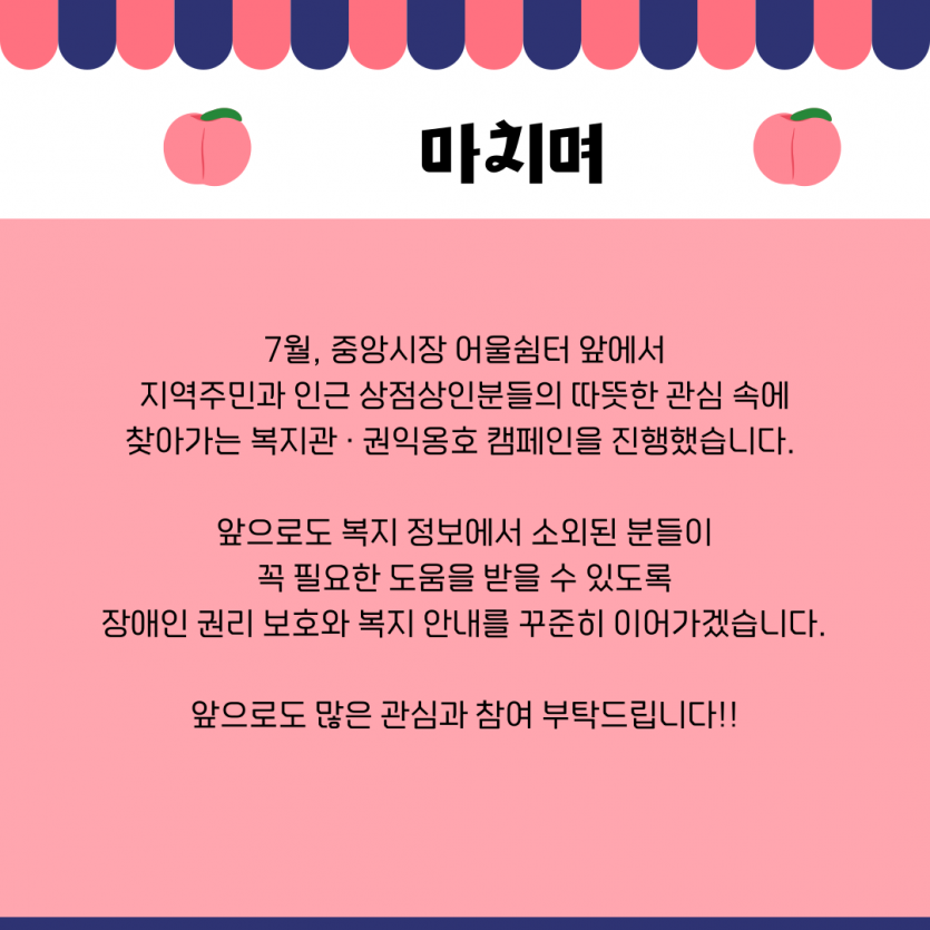 마치며 7월, 중앙시장 어울쉼터 앞에서 지역주민과 인근 상점상인분들의 따뜻한 관심 속에 찾아가는 복지관 · 권익옹호 캠페인을 진행했습니다.   앞으로도 복지 정보에서 소외된 분들이 꼭 필요한 도움을 받을 수 있도록 장애인 권리 보호와 복지 안내를 꾸준히 이어가겠습니다.  앞으로도 많은 관심과 참여 부탁드립니다!!