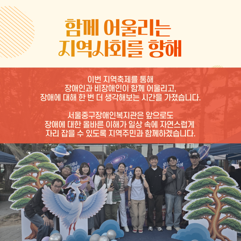 함께 어울리는 지역사회를 향해 / 이번 지역축제를 통해 장애인과 비장애인이 함께 어울리고, 장애에 대해 한 번 더 생각해보는 시간을 가졌습니다. 서울중구장애인복지관은 앞으로도 장애에 대한 올바른 이해가 일상 속에 자연스럽게 자리 잡을 수 있도록 지역주민과 함께하겠습니다.