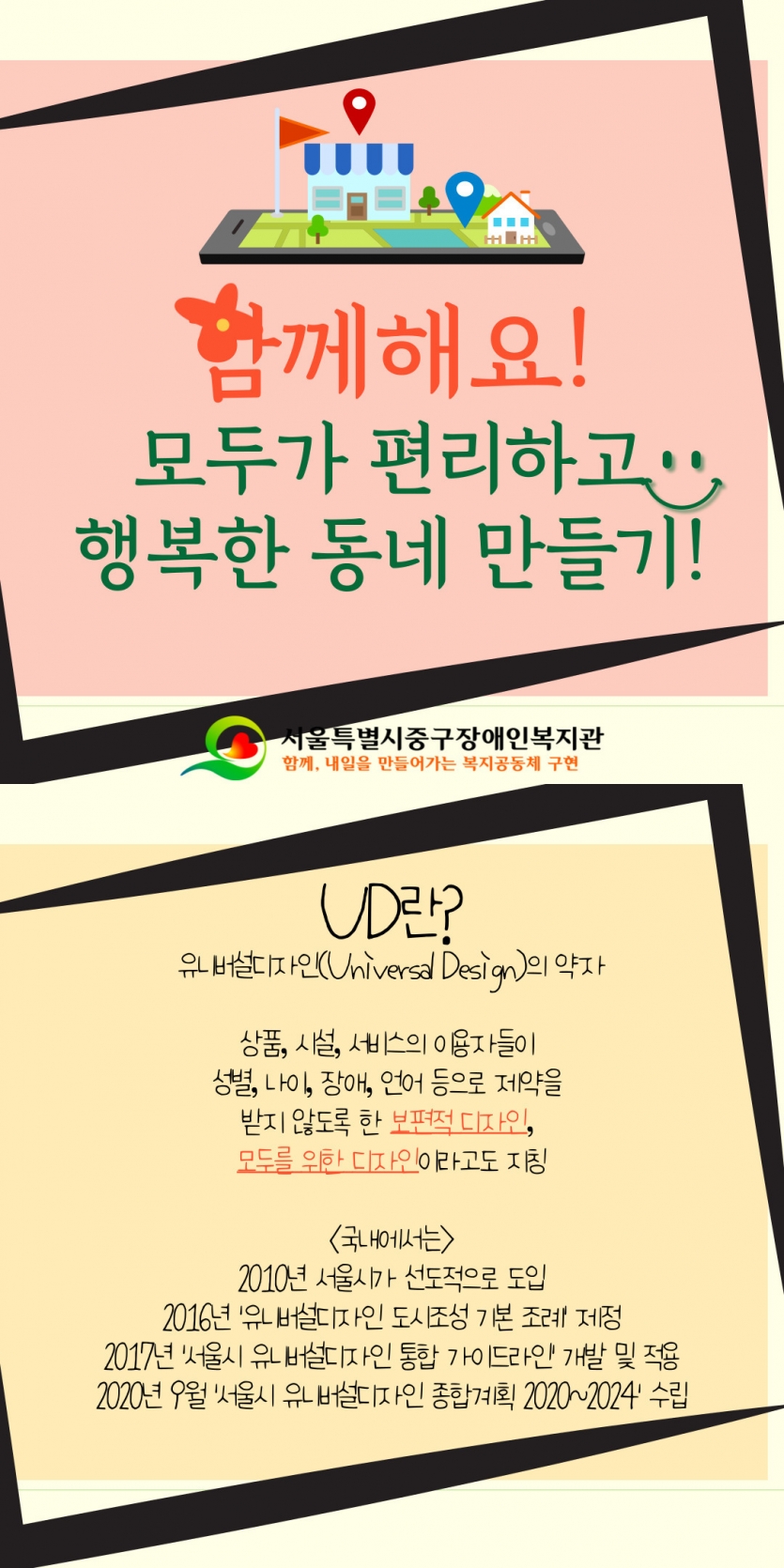 함께해요! 모두가 편리하고 행복한 동네 만들기 UD란? 유니버설디자인 Universal Design의 약자 상품, 시설, 서비스의 이용자들이 성별, 나이, 장애, 언어 등으로 제약을 받지 않도록 한 보편적 디자인, 모두를 위한 디자인이라고도 지칭 국내에서는 2010년 서울시가 선도적으로 도입 2016년 유니버설디자인 도시조성 기본 조례 제정 2017년 서울시 유니버설디자인 통합 가이드라인 개발 및 적용 2020년 9월 서울시 유니버설디자인 종합계획 2020~2024 수립