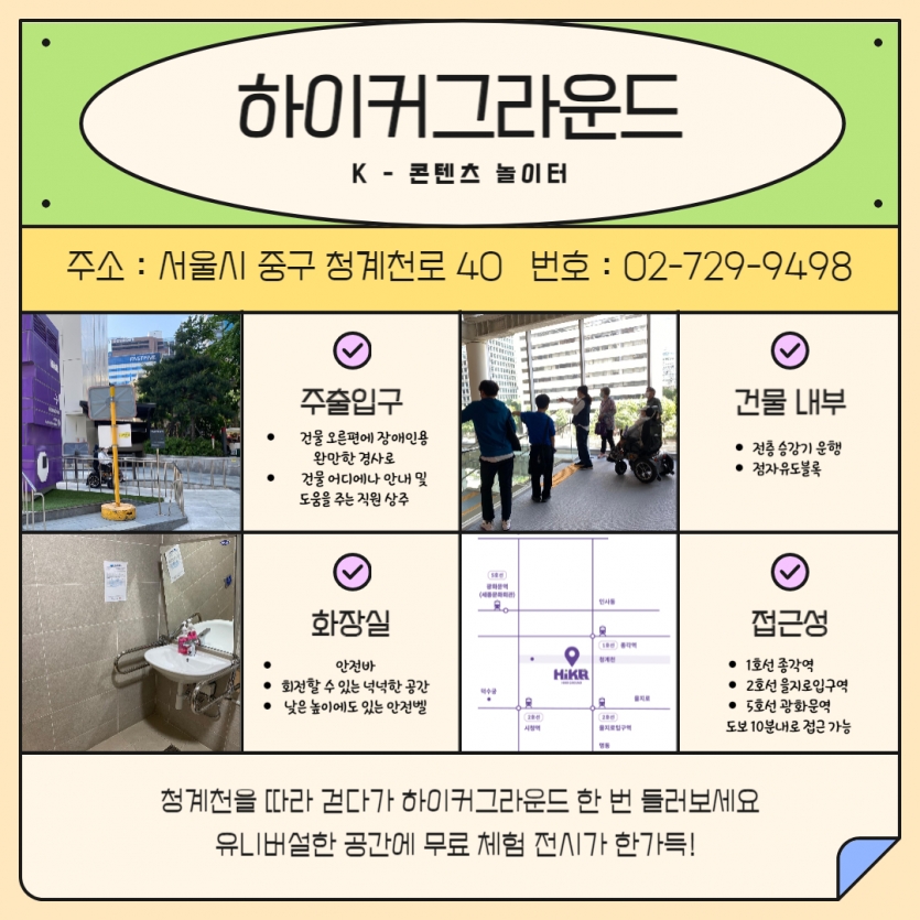 하이커그라운드 K - 콘텐츠 놀이터 주소 : 서울시 중구 청계천로 40 번호 : 02-729-9498 설명마다 활동가들의 사진이 있음. [주출입구] 건물 오른편에 장애인용 완만한 경사로 건물 어디에나 안내 및 도움을 주는 직원 상주 [건물 내부] 전층 승강기 운행 점자유도블록 [화장실] 안전바 회전할 수 있는 넉넉한 공간 낮은 높이에도 있는 안전벨 [접근성] 1호선 종각역 2호선 을지로입구역 5호선 광화문역 도보 10분내로 접근 가능 맨 아래 청계천을 따라 걷다가 하이커그라운드 한 번 들러보세요 유니버설한 공간에 무료 체험 전시가 한가득! 