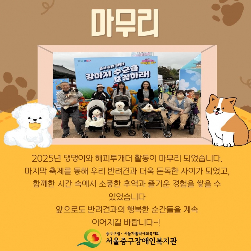 2025년 댕댕이와 해피투개더 활동이 마무리 되었습니다. 마지막 축제를 통해 우리 반려견과 더욱 돈독한 사이가 되었고, 함께한 시간 속에서 소중한 추억을 즐거운 경험을 쌓을 수 있었습니다 앞으로도 반려견과의 행복한 순간들을 계속 이어지길 바랍니다~!
