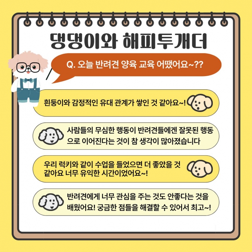 오늘 반려견 교육 어땠어요? 흰둥이와 감정적인 유대관계가 쌓인 것 같아요 사람들의 무심한 행동이 반려견들에겐 잘못된 행동으로 이어진다는 것이 참 생각이 많아졌습니다 우리 럭키와 같이 수업을 들었으면 더 좋았을 것 같아요 너무 유익한 시간이었어요 반려견에게 너무 관심을 주는 것도 안좋다는 것을 배웠어요 궁금한 점들을 해결할 수 있어서 최고
